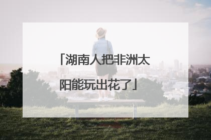 湖南人把非洲太阳能玩出花了