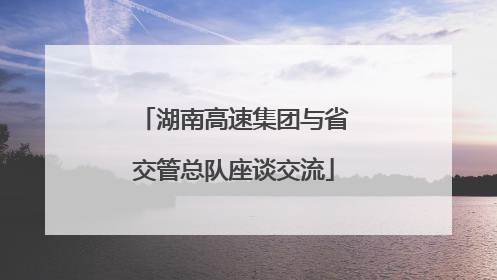 湖南高速集团与省交管总队座谈交流