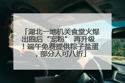 湖北一地机关食堂火爆出圈后“宠粉” 再升级！端午免费提供粽子盐蛋，部分人可八折