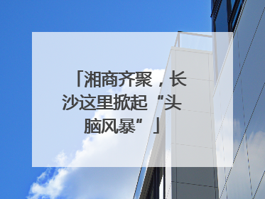 湘商齐聚，长沙这里掀起“头脑风暴”