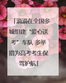 滴滴在全国多城组建“爱心送考”车队 多举措为高考考生保驾护航