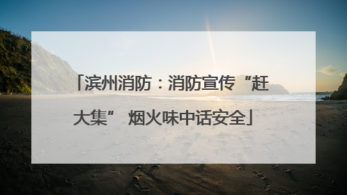 滨州消防：消防宣传“赶大集” 烟火味中话安全