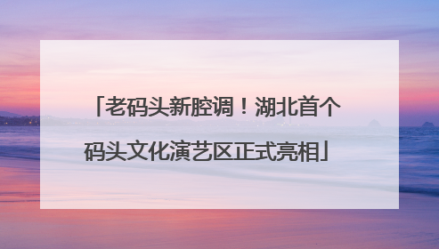 老码头新腔调！湖北首个码头文化演艺区正式亮相