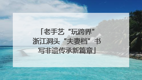 老手艺“玩跨界” 浙江洞头“夫妻档”书写非遗传承新篇章