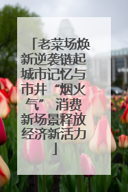 老菜场焕新逆袭链起城市记忆与市井“烟火气” 消费新场景释放经济新活力