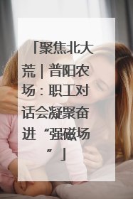 聚焦北大荒｜普阳农场：职工对话会凝聚奋进“强磁场”
