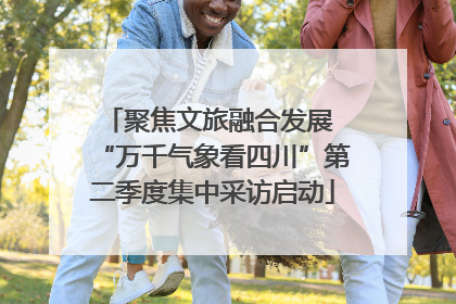 聚焦文旅融合发展 “万千气象看四川”第二季度集中采访启动