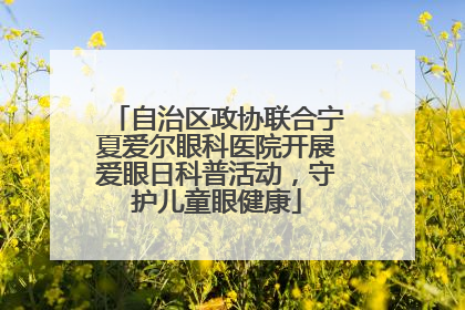 自治区政协联合宁夏爱尔眼科医院开展爱眼日科普活动，守护儿童眼健康