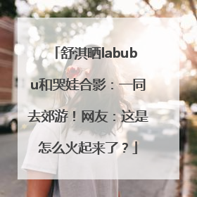 舒淇晒labubu和哭娃合影：一同去郊游！网友：这是怎么火起来了？