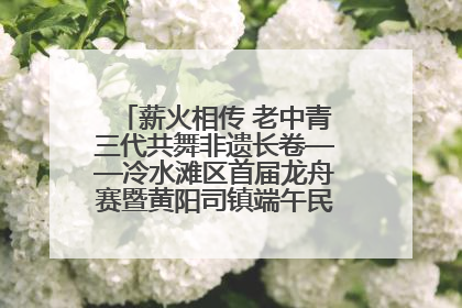 薪火相传 老中青三代共舞非遗长卷——冷水滩区首届龙舟赛暨黄阳司镇端午民俗文化活动侧记