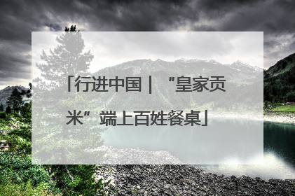 行进中国｜“皇家贡米”端上百姓餐桌
