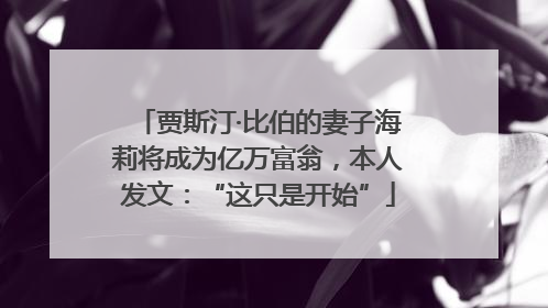 贾斯汀·比伯的妻子海莉将成为亿万富翁，本人发文：“这只是开始”