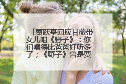 贾跃亭回应甘薇带女儿唱《野子》：你们唱得比爸爸好听多了；《野子》曾是贾跃亭“代表作”