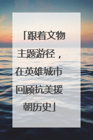 跟着文物主题游径，在英雄城市回顾抗美援朝历史