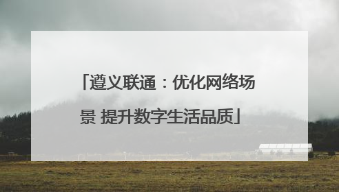 遵义联通：优化网络场景 提升数字生活品质
