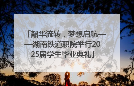 韶华流转，梦想启航——湖南铁道职院举行2025届学生毕业典礼
