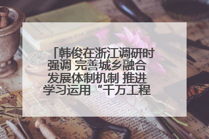韩俊在浙江调研时强调 完善城乡融合发展体制机制 推进学习运用“千万工程”经验走深走实