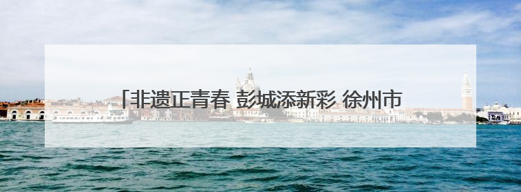 非遗正青春 彭城添新彩 徐州市非遗宣传展演主会场活动走进校园