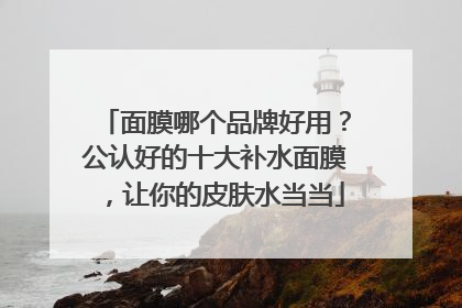 面膜哪个品牌好用？公认好的十大补水面膜，让你的皮肤水当当