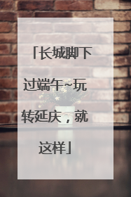长城脚下过端午~玩转延庆，就这样
