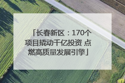 长春新区：170个项目撬动千亿投资 点燃高质量发展引擎