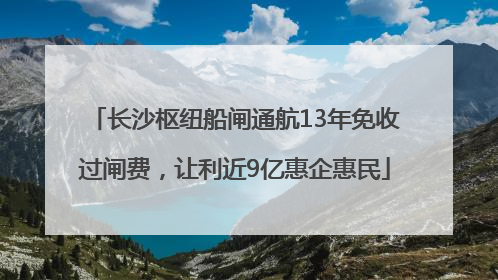 长沙枢纽船闸通航13年免收过闸费，让利近9亿惠企惠民