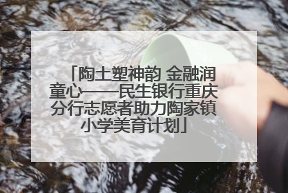 陶土塑神韵 金融润童心——民生银行重庆分行志愿者助力陶家镇小学美育计划