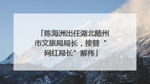 陈海洲出任湖北随州市文旅局局长，接替“网红局长”解伟
