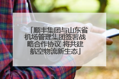顺丰集团与山东省机场管理集团签署战略合作协议 将共建航空物流新生态