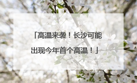 高温来袭！长沙可能出现今年首个高温！