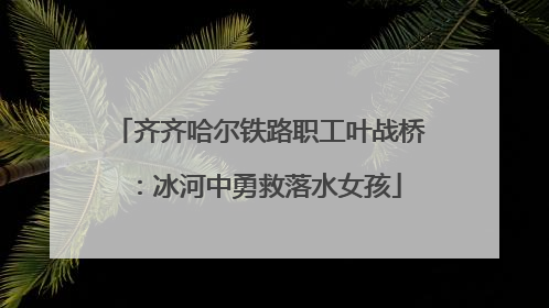 齐齐哈尔铁路职工叶战桥：冰河中勇救落水女孩