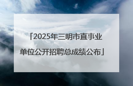 2025年三明市直事业单位公开招聘总成绩公布