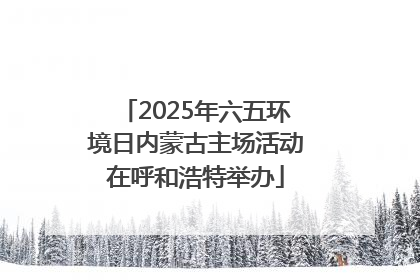 2025年六五环境日内蒙古主场活动在呼和浩特举办