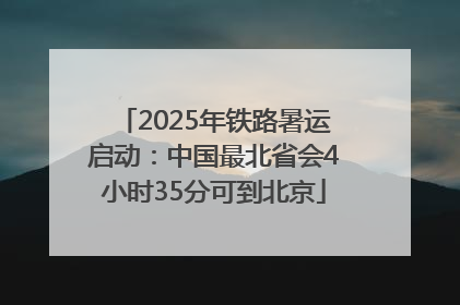 2025年铁路暑运启动：中国最北省会4小时35分可到北京
