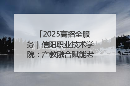 2025高招全服务｜信阳职业技术学院：产教融合赋能老区高质量发展
