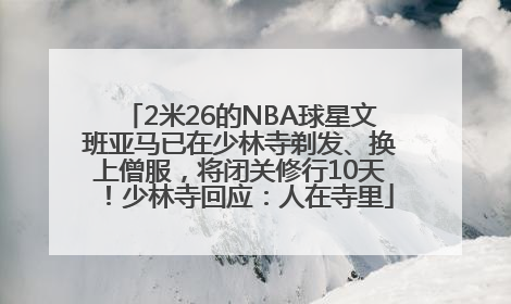 2米26的NBA球星文班亚马已在少林寺剃发、换上僧服，将闭关修行10天！少林寺回应：人在寺里