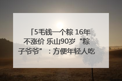 5毛钱一个粽 16年不涨价 乐山90岁“粽子爷爷”：方便年轻人吃口热乎早饭｜封面头条