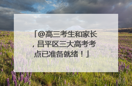 @高三考生和家长，昌平区三大高考考点已准备就绪！
